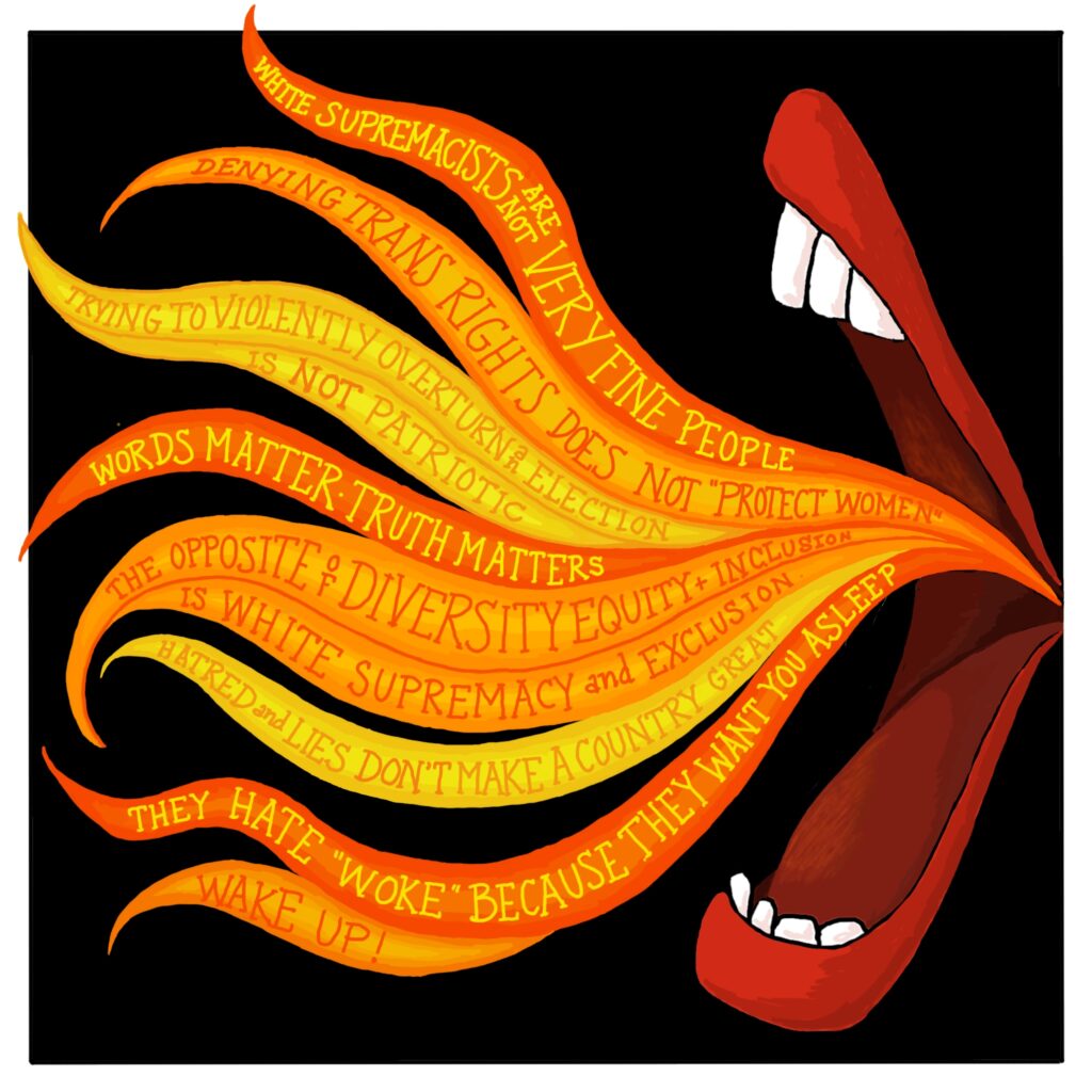 [Orange and yellow flames are emerging from a disembodied mouth. The following words are written in the flames: White supremacists are not very fine people; Denying trans rights does not “protect women”; Trying to violently overturn an election is not patriotic; Words matter; Truth matters; The opposite of diversity equity and inclusion is white supremacy and exclusion; Hatred and lies don’t make a country great; They hate “woke” because they want you asleep; Wake up!]