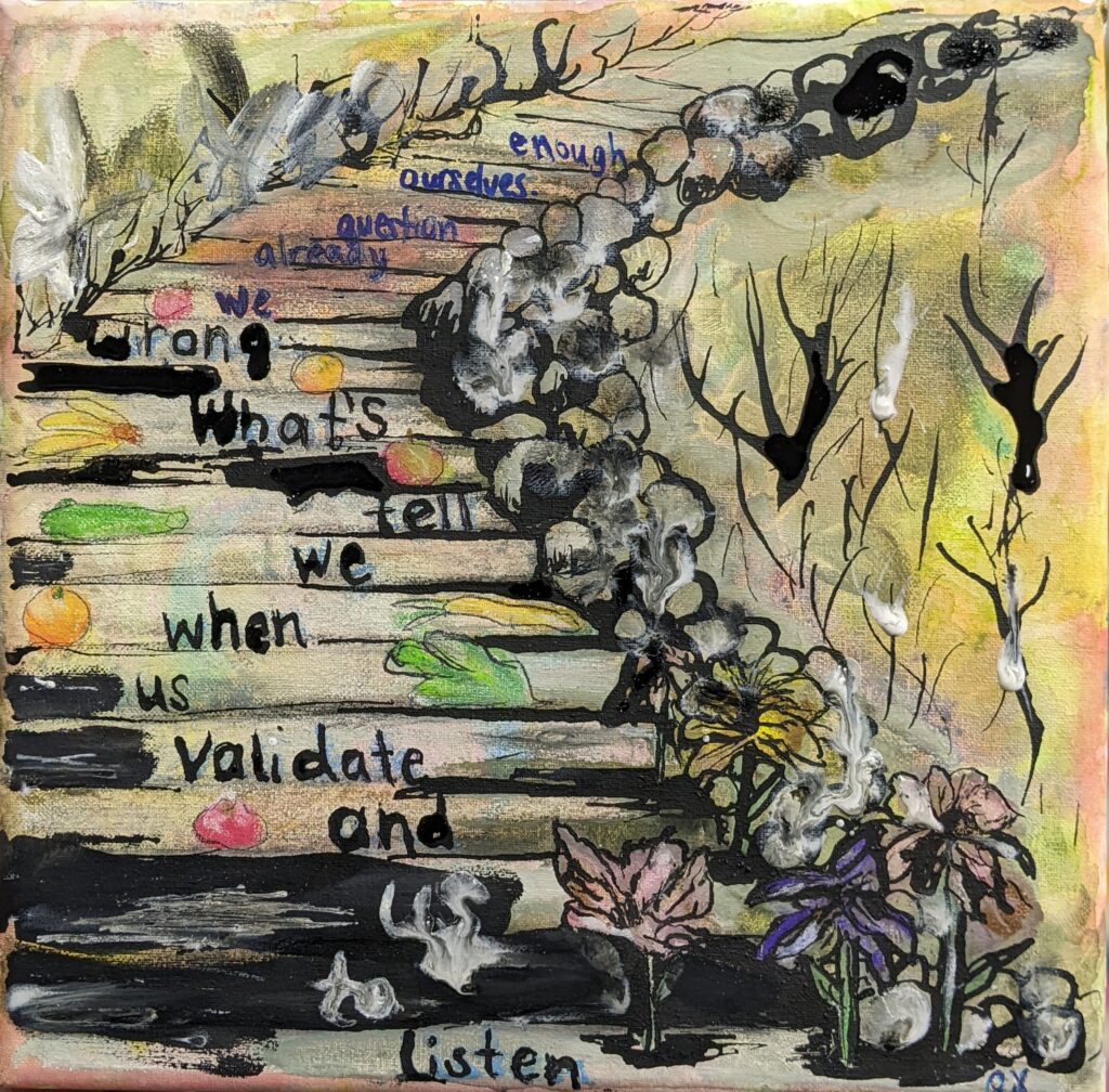 Listen:
A watercolor painting of a staircase viewed from the bottom. Text is written on the steps, progressing from bottom to top.
The text reads:
Listen to us
And validate us
When we tell you what’s wrong
We already question ourselves enough